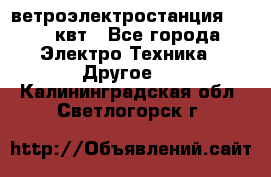 ветроэлектростанция 15-50 квт - Все города Электро-Техника » Другое   . Калининградская обл.,Светлогорск г.